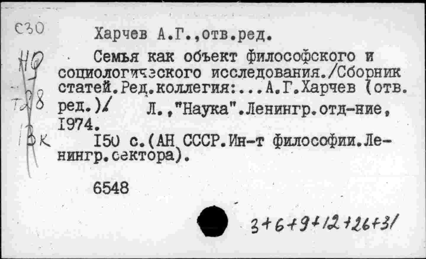 ﻿Харчев А.Г.,отв.ред.
уд ■ Семья как объект философского и 'У социологического исследования./Сборник п : статей.Ред.коллегия:...А.Г.Харчев (отв. Л ред.)/	д,,"Наука".Ленингр.отд-ние,
.4 1974.
150 с. (АН СССР.Ин-т философии.Ле-нингр.сектора).
6548